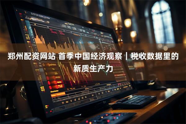 郑州配资网站 首季中国经济观察｜税收数据里的新质生产力