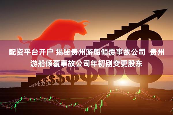 配资平台开户 揭秘贵州游船倾覆事故公司  贵州游船倾覆事故公司年初刚变更股东