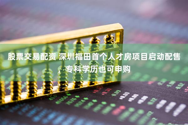 股票交易配资 深圳福田首个人才房项目启动配售，专科学历也可申购