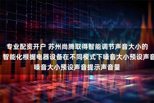专业配资开户 苏州尚腾取得智能调节声音大小的控制器专利, 智能化根据电器设备在不同模式下噪音大小预设声音提示声音量