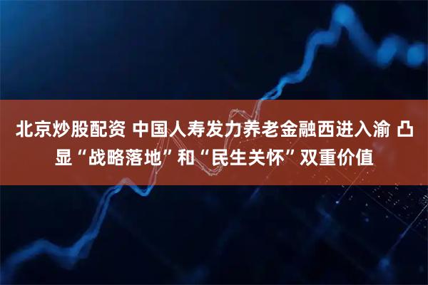 北京炒股配资 中国人寿发力养老金融西进入渝 凸显“战略落地”和“民生关怀”双重价值