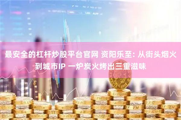 最安全的杠杆炒股平台官网 资阳乐至: 从街头烟火到城市IP 一炉炭火烤出三重滋味
