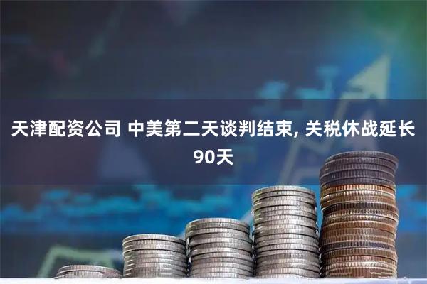 天津配资公司 中美第二天谈判结束, 关税休战延长90天