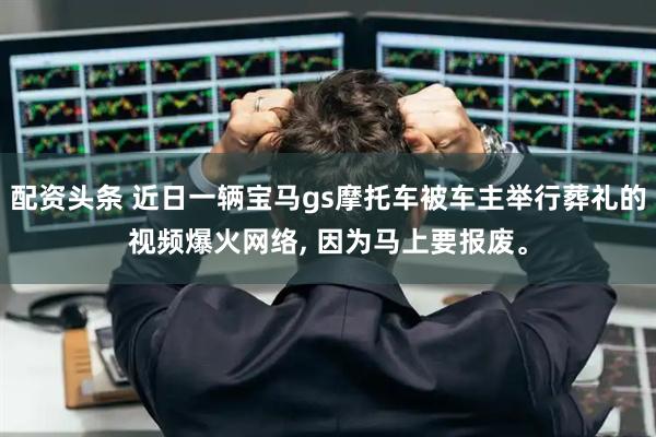 配资头条 近日一辆宝马gs摩托车被车主举行葬礼的视频爆火网络, 因为马上要报废。