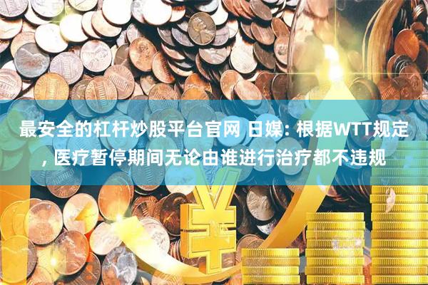 最安全的杠杆炒股平台官网 日媒: 根据WTT规定, 医疗暂停期间无论由谁进行治疗都不违规