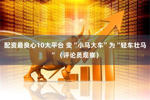 配资最良心10大平台 变“小马大车”为“轻车壮马”（评论员观察）