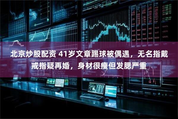 北京炒股配资 41岁文章踢球被偶遇，无名指戴戒指疑再婚，身材很瘦但发腮严重