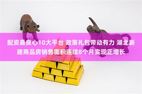 配资最良心10大平台 政策礼包带动有力 湖北新建商品房销售面积连续8个月实现正增长