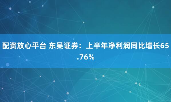 配资放心平台 东吴证券：上半年净利润同比增长65.76%