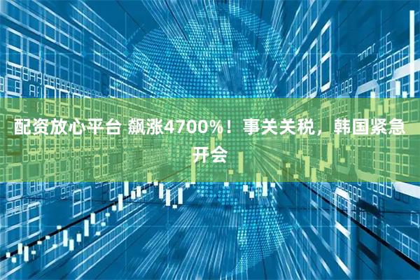 配资放心平台 飙涨4700%！事关关税，韩国紧急开会