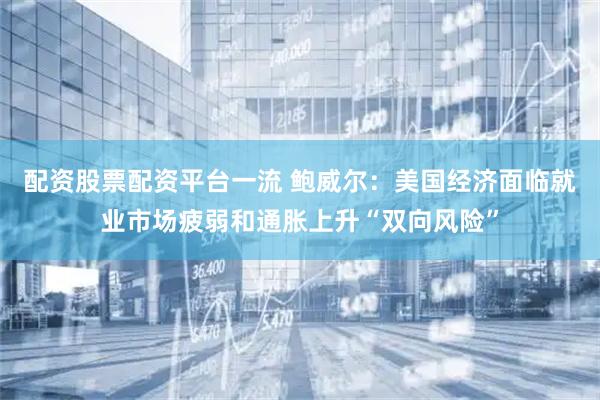 配资股票配资平台一流 鲍威尔：美国经济面临就业市场疲弱和通胀上升“双向风险”
