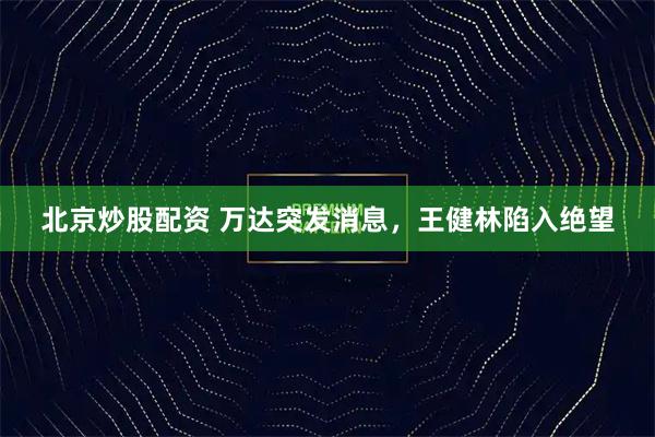 北京炒股配资 万达突发消息,王健林陷入绝望