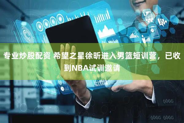 专业炒股配资 希望之星徐昕进入男篮短训营，已收到NBA试训邀请