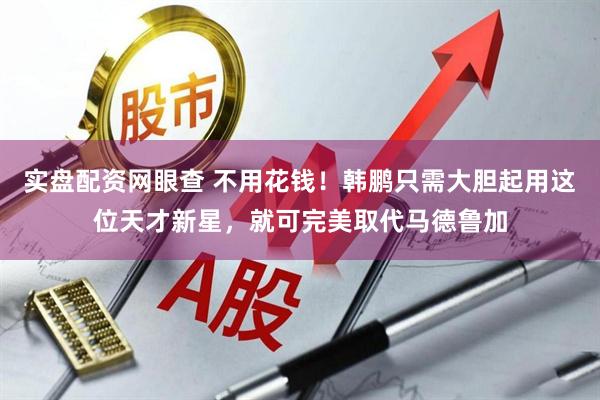 实盘配资网眼查 不用花钱！韩鹏只需大胆起用这位天才新星，就可完美取代马德鲁加