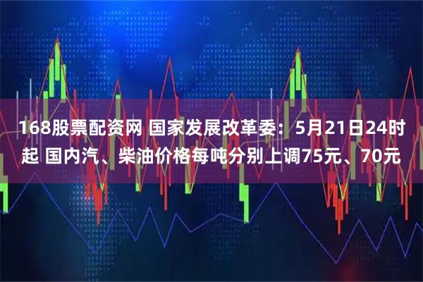 168股票配资网 国家发展改革委：5月21日24时起 国内汽、柴油价格每吨分别上调75元、70元
