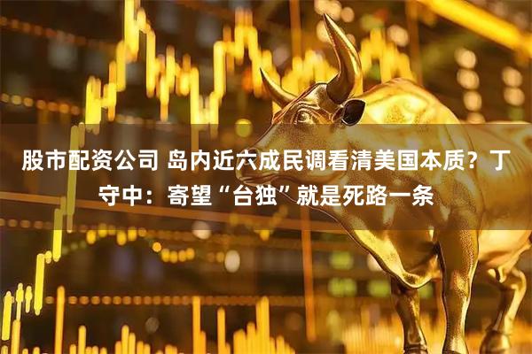 股市配资公司 岛内近六成民调看清美国本质？丁守中：寄望“台独”就是死路一条