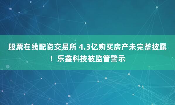 股票在线配资交易所 4.3亿购买房产未完整披露！乐鑫科技被监管警示
