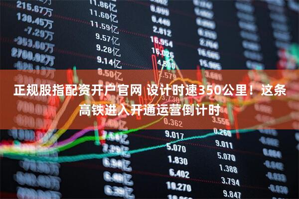 正规股指配资开户官网 设计时速350公里！这条高铁进入开通运营倒计时