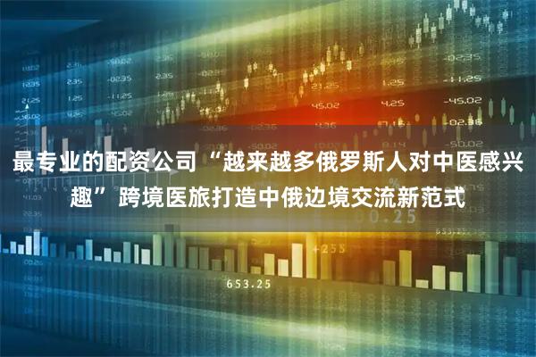 最专业的配资公司 “越来越多俄罗斯人对中医感兴趣” 跨境医旅打造中俄边境交流新范式