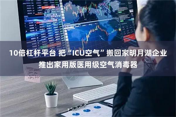 10倍杠杆平台 把“ICU空气”搬回家明月湖企业推出家用版医用级空气消毒器