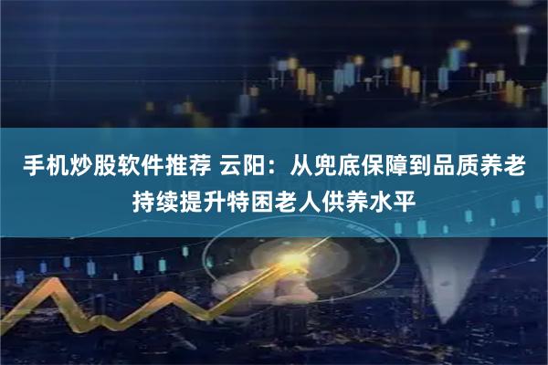 手机炒股软件推荐 云阳：从兜底保障到品质养老持续提升特困老人供养水平