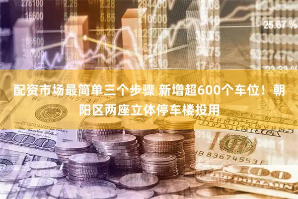配资市场最简单三个步骤 新增超600个车位！朝阳区两座立体停车楼投用