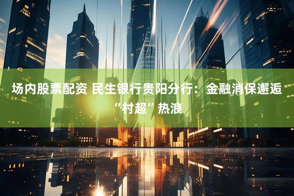 场内股票配资 民生银行贵阳分行：金融消保邂逅“村超”热浪