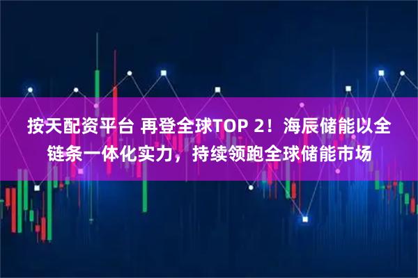 按天配资平台 再登全球TOP 2！海辰储能以全链条一体化实力，持续领跑全球储能市场