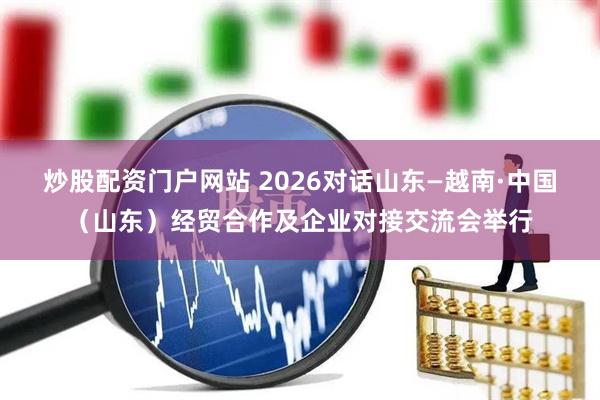 炒股配资门户网站 2026对话山东—越南·中国（山东）经贸合作及企业对接交流会举行