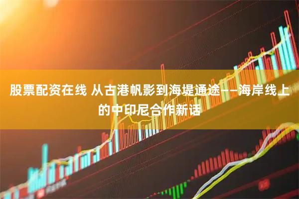 股票配资在线 从古港帆影到海堤通途——海岸线上的中印尼合作新话