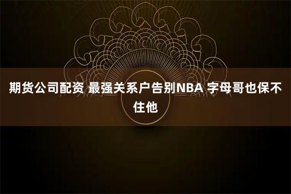 期货公司配资 最强关系户告别NBA 字母哥也保不住他