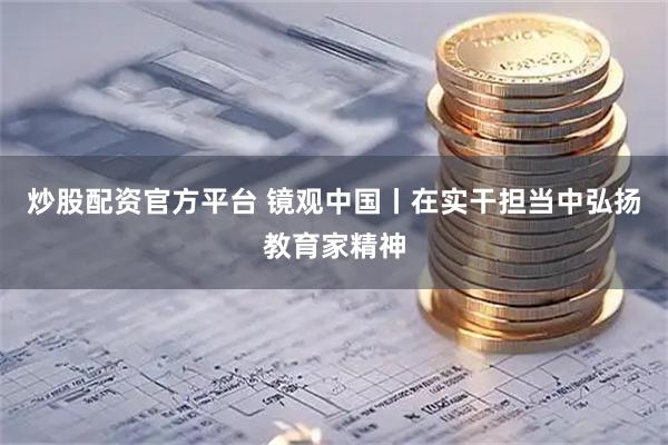 炒股配资官方平台 镜观中国丨在实干担当中弘扬教育家精神