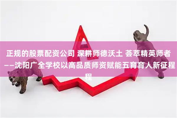 正规的股票配资公司 深耕师德沃土 荟萃精英师者 ——沈阳广全学校以高品质师资赋能五育育人新征程