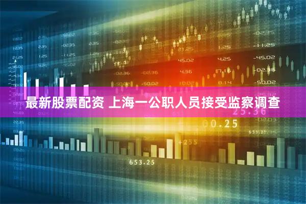 最新股票配资 上海一公职人员接受监察调查