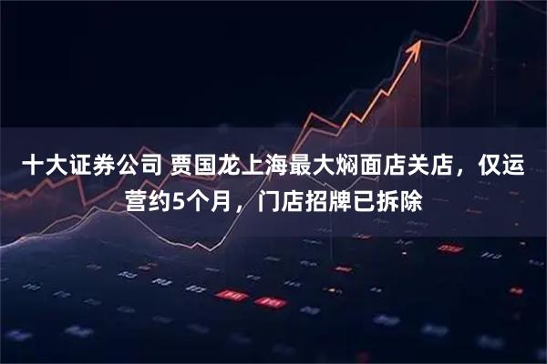 十大证券公司 贾国龙上海最大焖面店关店，仅运营约5个月，门店招牌已拆除