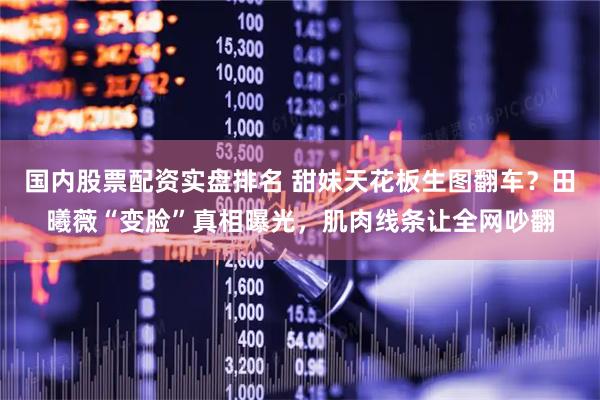 国内股票配资实盘排名 甜妹天花板生图翻车？田曦薇“变脸”真相曝光，肌肉线条让全网吵翻