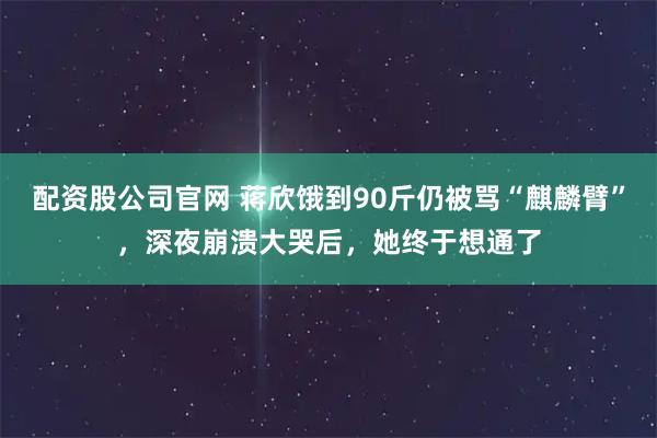 配资股公司官网 蒋欣饿到90斤仍被骂“麒麟臂”，深夜崩溃大哭后，她终于想通了
