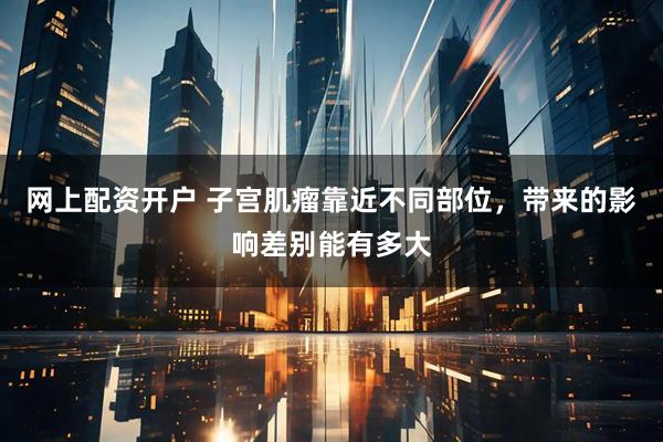 网上配资开户 子宫肌瘤靠近不同部位，带来的影响差别能有多大